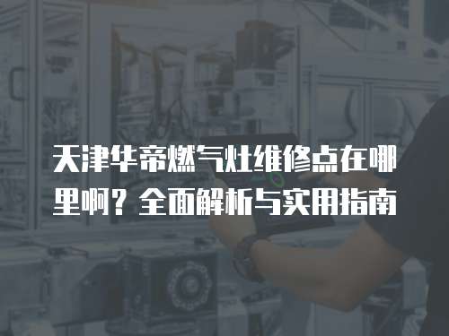 天津華帝燃氣灶維修點在哪里啊？全面解析與實用指南