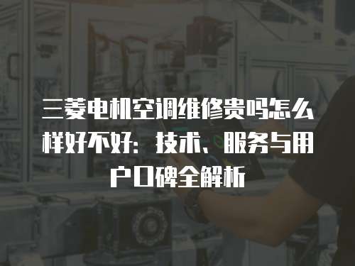 三菱電機空調維修貴嗎怎么樣好不好：技術、服務與用戶口碑全解析
