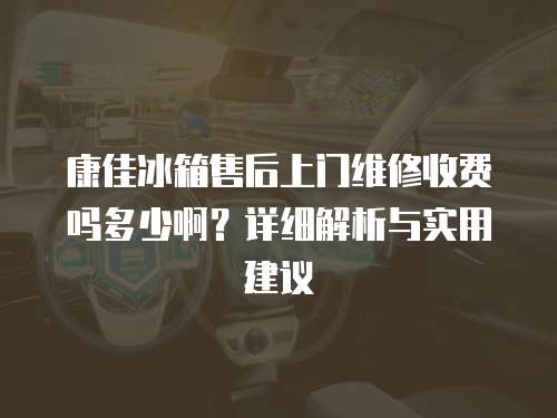 康佳冰箱售后上門維修收費嗎多少啊？詳細解析與實用建議