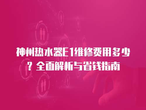 神州熱水器E1維修費用多少？全面解析與省錢指南