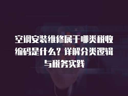 空調安裝維修屬于哪類稅收編碼是什么？詳解分類邏輯與稅務實踐