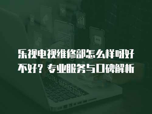 樂視電視維修部怎么樣呀好不好？專業服務與口碑解析