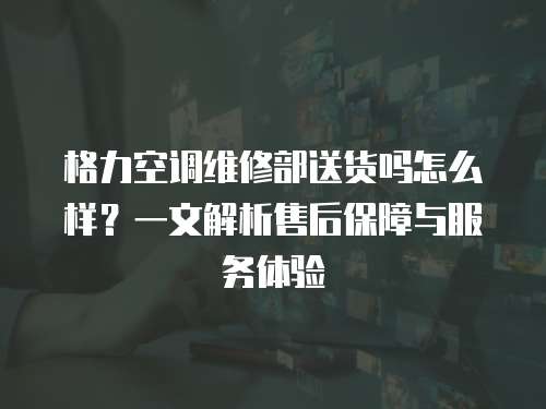 格力空調(diào)維修部送貨嗎怎么樣？一文解析售后保障與服務(wù)體驗