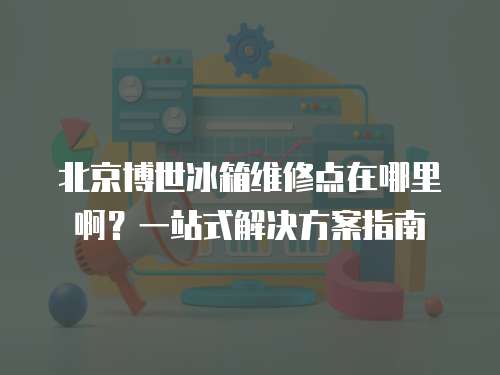 北京博世冰箱維修點在哪里??？一站式解決方案指南