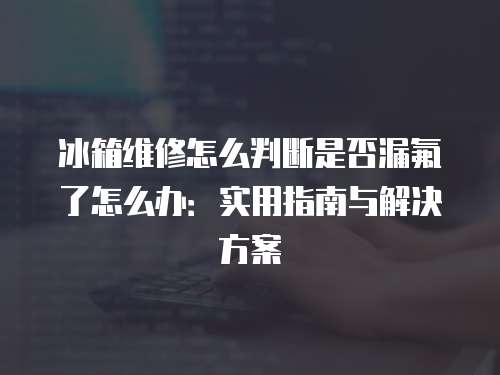 冰箱維修怎么判斷是否漏氟了怎么辦：實用指南與解決方案