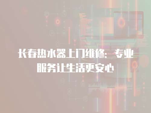 長春熱水器上門維修：專業(yè)服務(wù)讓生活更安心