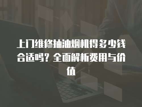 上門維修抽油煙機得多少錢合適嗎？全面解析費用與價值