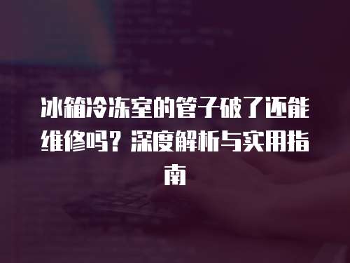 冰箱冷凍室的管子破了還能維修嗎？深度解析與實用指南