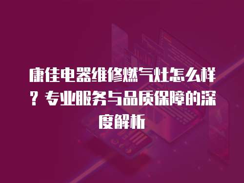 康佳電器維修燃氣灶怎么樣？專業服務與品質保障的深度解析