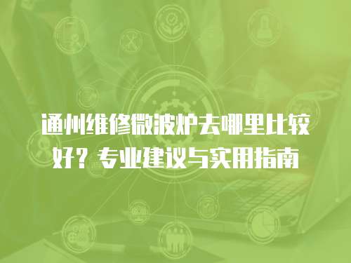 通州維修微波爐去哪里比較好？專業建議與實用指南