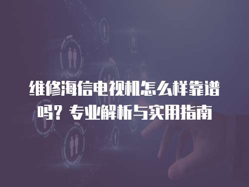 維修海信電視機怎么樣靠譜嗎？專業解析與實用指南