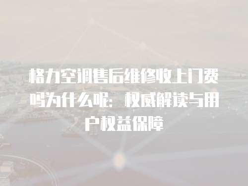 格力空調售后維修收上門費嗎為什么呢：權威解讀與用戶權益保障