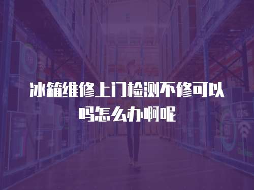 冰箱維修上門檢測不修可以嗎怎么辦啊呢