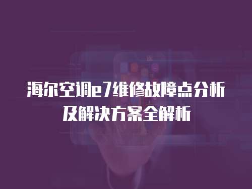 海爾空調e7維修故障點分析及解決方案全解析