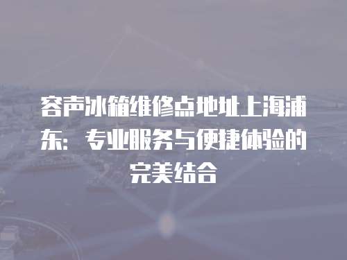 容聲冰箱維修點地址上海浦東：專業服務與便捷體驗的完美結合