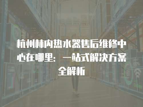杭州林內(nèi)熱水器售后維修中心在哪里：一站式解決方案全解析