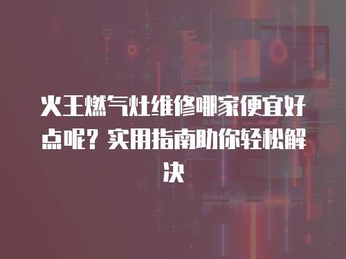 火王燃?xì)庠罹S修哪家便宜好點(diǎn)呢？實(shí)用指南助你輕松解決
