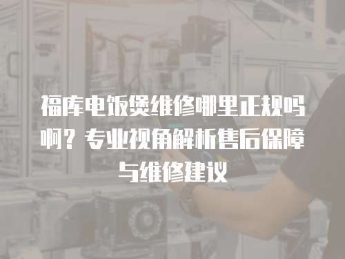 福庫電飯煲維修哪里正規嗎?。繉I視角解析售后保障與維修建議