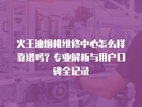 火王油煙機維修中心怎么樣靠譜嗎？專業解析與用戶口碑全記錄