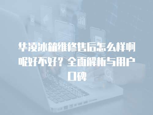 華凌冰箱維修售后怎么樣啊呢好不好？全面解析與用戶口碑