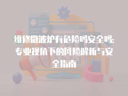 維修微波爐有危險嗎安全嗎：專業視角下的風險解析與安全指南