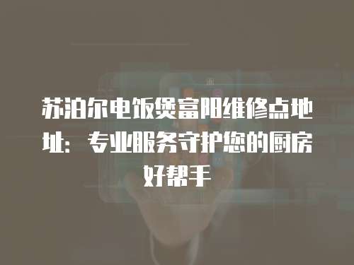 蘇泊爾電飯煲富陽維修點地址：專業服務守護您的廚房好幫手