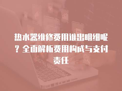 熱水器維修費用誰出明細呢？全面解析費用構成與支付責任