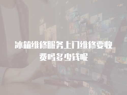 冰箱維修服務上門維修要收費嗎多少錢呢