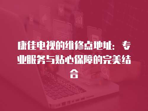 康佳電視的維修點地址：專業(yè)服務(wù)與貼心保障的完美結(jié)合