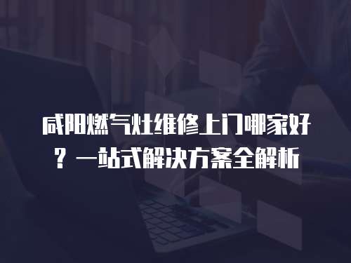 咸陽燃?xì)庠罹S修上門哪家好？一站式解決方案全解析
