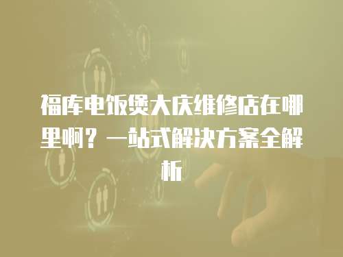 福庫電飯煲大慶維修店在哪里啊？一站式解決方案全解析