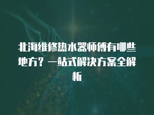 北海維修熱水器師傅有哪些地方？一站式解決方案全解析
