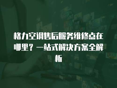 格力空調售后服務維修點在哪里？一站式解決方案全解析