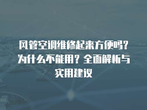 風管空調維修起來方便嗎？為什么不能用？全面解析與實用建議