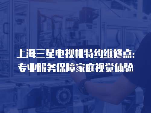 上海三星電視機特約維修點：專業服務保障家庭視覺體驗