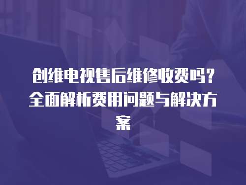 創維電視售后維修收費嗎？全面解析費用問題與解決方案