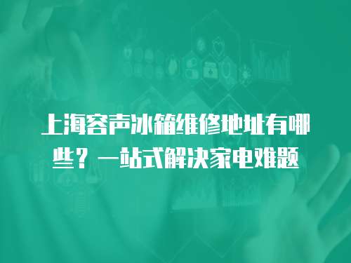 上海容聲冰箱維修地址有哪些？一站式解決家電難題