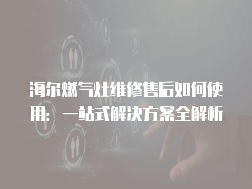 海爾燃氣灶維修售后如何使用：一站式解決方案全解析