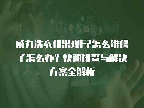威力洗衣機出現(xiàn)E2怎么維修了怎么辦？快速排查與解決方案全解析