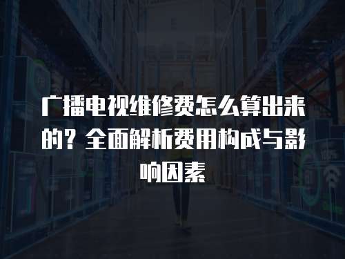廣播電視維修費怎么算出來的？全面解析費用構成與影響因素