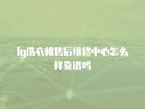 lg洗衣機售后維修中心怎么樣靠譜嗎