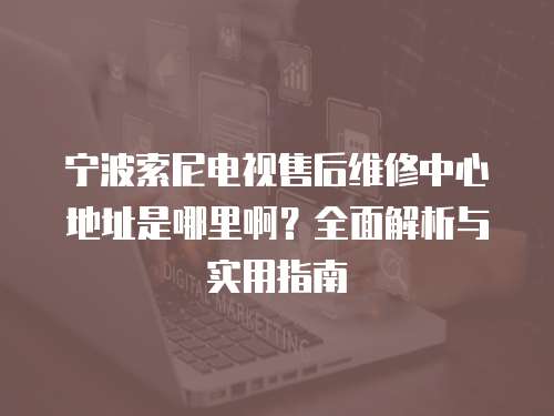 寧波索尼電視售后維修中心地址是哪里啊？全面解析與實用指南