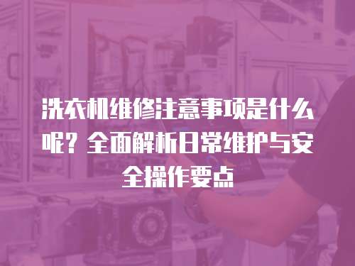 洗衣機維修注意事項是什么呢？全面解析日常維護與安全操作要點