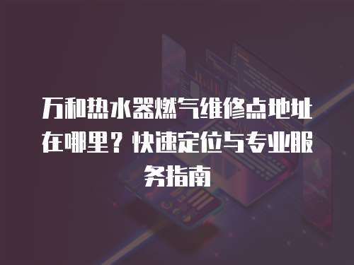 萬和熱水器燃?xì)饩S修點(diǎn)地址在哪里？快速定位與專業(yè)服務(wù)指南