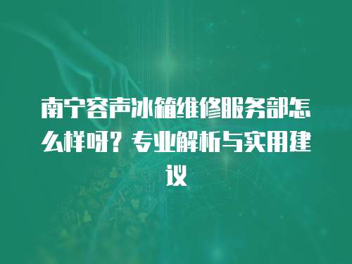 南寧容聲冰箱維修服務部怎么樣呀？專業解析與實用建議