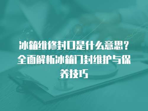 冰箱維修封口是什么意思？全面解析冰箱門封維護(hù)與保養(yǎng)技巧