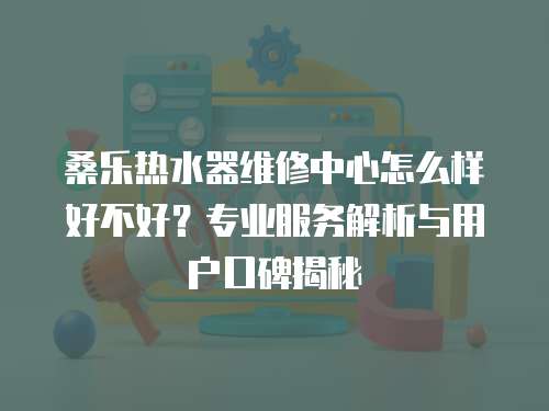 桑樂熱水器維修中心怎么樣好不好？專業服務解析與用戶口碑揭秘