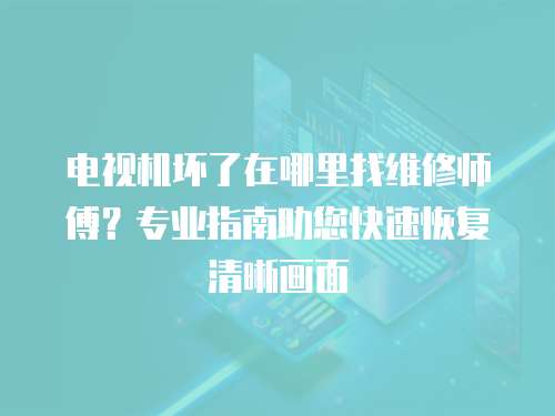 電視機壞了在哪里找維修師傅？專業指南助您快速恢復清晰畫面