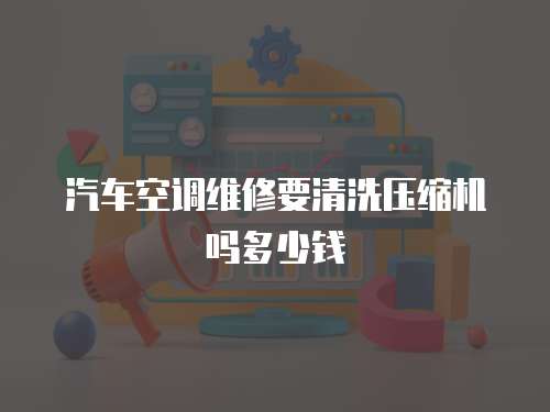 汽車空調維修要清洗壓縮機嗎多少錢
