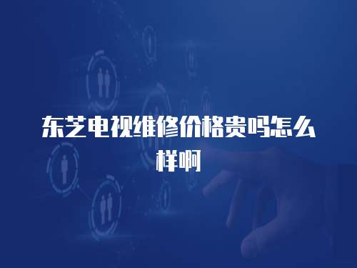 東芝電視維修價格貴嗎怎么樣啊